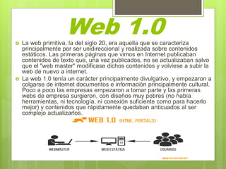  La web primitiva, la del siglo 20, era aquella que se caracteriza
principalmente por ser unidireccional y realizada sobre contenidos
estáticos. Las primeras páginas que vimos en Internet publicaban
contenidos de texto que, una vez publicados, no se actualizaban salvo
que el "web master" modificase dichos contenidos y volviese a subir la
web de nuevo a internet.
 La web 1.0 tenía un carácter principalmente divulgativo, y empezaron a
colgarse de internet documentos e información principalmente cultural.
Poco a poco las empresas empezaron a tomar parte y las primeras
webs de empresa surgieron, con diseños muy pobres (no había
herramientas, ni tecnología, ni conexión suficiente como para hacerlo
mejor) y contenidos que rápidamente quedaban anticuados al ser
complejo actualizarlos.
Web 1.0
 