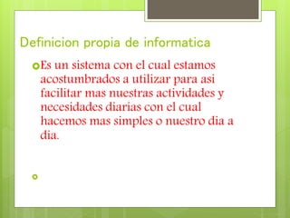 Definicion propia de informatica
Es un sistema con el cual estamos
acostumbrados a utilizar para asi
facilitar mas nuestras actividades y
necesidades diarias con el cual
hacemos mas simples o nuestro dia a
dia.

 