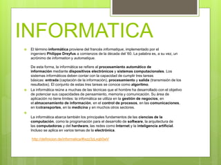 INFORMATICA
 El término informática proviene del francés informatique, implementado por el
ingeniero Philippe Dreyfus a comienzos de la década del ’60. La palabra es, a su vez, un
acrónimo de information y automatique.
De esta forma, la informática se refiere al procesamiento automático de
información mediante dispositivos electrónicos y sistemas computacionales. Los
sistemas informáticos deben contar con la capacidad de cumplir tres tareas
básicas: entrada (captación de la información), procesamiento y salida (transmisión de los
resultados). El conjunto de estas tres tareas se conoce como algoritmo.
 La informática reúne a muchas de las técnicas que el hombre ha desarrollado con el objetivo
de potenciar sus capacidades de pensamiento, memoria y comunicación. Su área de
aplicación no tiene límites: la informática se utiliza en la gestión de negocios, en
el almacenamiento de información, en el control de procesos, en las comunicaciones,
en lostransportes, en la medicina y en muchos otros sectores.

La informática abarca también los principales fundamentos de las ciencias de la
computación, como la programación para el desarrollo de software, la arquitectura de
las computadoras y del hardware, las redes como Internet y la inteligencia artificial.
Incluso se aplica en varios temas de la electrónica.
http://definicion.de/informatica/#ixzz3zLxqb0wV
 