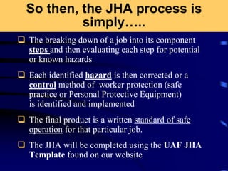 So then, the JHA process is
simply…..
 The breaking down of a job into its component
steps and then evaluating each step for potential
or known hazards
 Each identified hazard is then corrected or a
control method of worker protection (safe
practice or Personal Protective Equipment)
is identified and implemented
 The final product is a written standard of safe
operation for that particular job.
 The JHA will be completed using the UAF JHA
Template found on our website
 