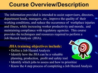 Course Overview/Description
The information provided is intended to assist supervisors, directors,
department heads, managers, etc., improve the quality of their
working conditions, and reduce the occurrence of workplace injuries
and illness, while increasing worker productivity and morale, and
maintaining compliance with regulatory agencies. This course
provides the techniques and resources required to perform a
Job Hazard Analysis (JHA).
JHA training objectives include:
• Define a Job Hazard Analysis
• Identify how the JHA can be a valuable
planning, production, profit and safety tool
• Identify which jobs to assess and how to prioritize
• Know the 4 step process of completing a Job Hazard Analysis
 
