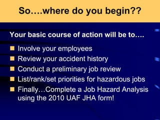 So….where do you begin??
Your basic course of action will be to….
 Involve your employees
 Review your accident history
 Conduct a preliminary job review
 List/rank/set priorities for hazardous jobs
 Finally…Complete a Job Hazard Analysis
using the 2010 UAF JHA form!
 