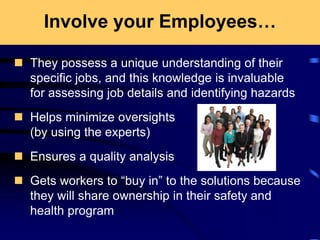 Involve your Employees…
 They possess a unique understanding of their
specific jobs, and this knowledge is invaluable
for assessing job details and identifying hazards
 Helps minimize oversights
(by using the experts)
 Ensures a quality analysis
 Gets workers to “buy in” to the solutions because
they will share ownership in their safety and
health program
 