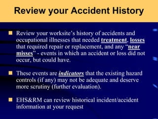 Review your Accident History
 Review your worksite’s history of accidents and
occupational illnesses that needed treatment, losses
that required repair or replacement, and any “near
misses” - events in which an accident or loss did not
occur, but could have.
 These events are indicators that the existing hazard
controls (if any) may not be adequate and deserve
more scrutiny (further evaluation).
 EHS&RM can review historical incident/accident
information at your request
 