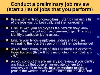 Conduct a preliminary job review
(start a list of jobs that you perform)
 Brainstorm with your co-workers. Start by making a list
of the jobs you do, both daily and the non-routine
 Discuss with your employees the hazards they know
exist in their current work and surroundings. This may
identify a particular job to assess
 Ensure your fellow employees understand you are
evaluating the jobs they perform, not their performance!
 As you brainstorm, think of ideas to eliminate or control
those hazards (this will be a major step in completing a
JHA)
 As you conduct this preliminary job review, if you identify
any hazards that pose an immediate danger to an
employee’s life or health, take immediate action to
protect the worker, don’t wait to complete the JHA first!
 