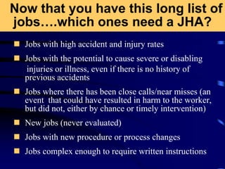 Now that you have this long list of
jobs….which ones need a JHA?
 Jobs with high accident and injury rates
 Jobs with the potential to cause severe or disabling
injuries or illness, even if there is no history of
previous accidents
 Jobs where there has been close calls/near misses (an
event that could have resulted in harm to the worker,
but did not, either by chance or timely intervention)
 New jobs (never evaluated)
 Jobs with new procedure or process changes
 Jobs complex enough to require written instructions
 