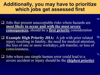 Additionally, you may have to prioritize
which jobs get assessed first
 Jobs that present unacceptable risks where hazards are
most likely to occur and with the most severe
consequences, should be a first priority consideration
 Example High Priority JHA: A job with prior related
injury resulting in fatality, the need for medical attention,
the loss of one or more workdays, job transfer, or loss of
consciousness.
 Jobs where one simple human error could lead to a
severe accident or injury should be the (highest priority)
 