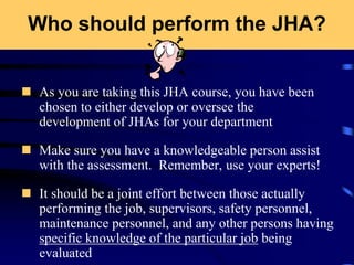 Who should perform the JHA?
 As you are taking this JHA course, you have been
chosen to either develop or oversee the
development of JHAs for your department
 Make sure you have a knowledgeable person assist
with the assessment. Remember, use your experts!
 It should be a joint effort between those actually
performing the job, supervisors, safety personnel,
maintenance personnel, and any other persons having
specific knowledge of the particular job being
evaluated
 