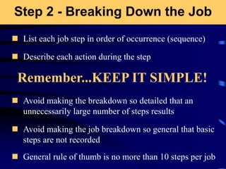 Step 2 - Breaking Down the Job
 List each job step in order of occurrence (sequence)
 Describe each action during the step
 Avoid making the breakdown so detailed that an
unnecessarily large number of steps results
 Avoid making the job breakdown so general that basic
steps are not recorded
 General rule of thumb is no more than 10 steps per job
Remember...KEEP IT SIMPLE!
 