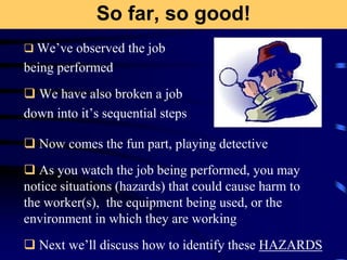 So far, so good!
 We’ve observed the job
being performed
 We have also broken a job
down into it’s sequential steps
 Now comes the fun part, playing detective
 As you watch the job being performed, you may
notice situations (hazards) that could cause harm to
the worker(s), the equipment being used, or the
environment in which they are working
 Next we’ll discuss how to identify these HAZARDS
 