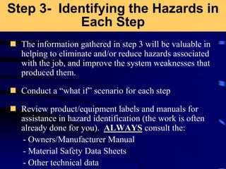 Step 3- Identifying the Hazards in
Each Step
 The information gathered in step 3 will be valuable in
helping to eliminate and/or reduce hazards associated
with the job, and improve the system weaknesses that
produced them.
 Conduct a “what if” scenario for each step
 Review product/equipment labels and manuals for
assistance in hazard identification (the work is often
already done for you). ALWAYS consult the:
- Owners/Manufacturer Manual
- Material Safety Data Sheets
- Other technical data
 