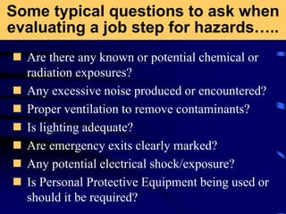 Some typical questions to ask when
evaluating a job step for hazards…..
 Are there any known or potential chemical or
radiation exposures?
 Any excessive noise produced or encountered?
 Proper ventilation to remove contaminants?
 Is lighting adequate?
 Are emergency exits clearly marked?
 Any potential electrical shock/exposure?
 Is Personal Protective Equipment being used or
should it be required?
 