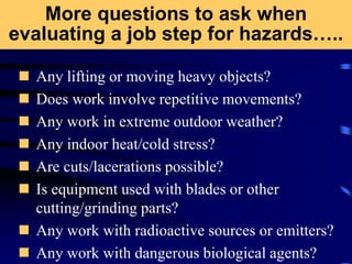 More questions to ask when
evaluating a job step for hazards…..
 Any lifting or moving heavy objects?
 Does work involve repetitive movements?
 Any work in extreme outdoor weather?
 Any indoor heat/cold stress?
 Are cuts/lacerations possible?
 Is equipment used with blades or other
cutting/grinding parts?
 Any work with radioactive sources or emitters?
 Any work with dangerous biological agents?
 