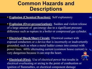 Common Hazards and
Descriptions
 Explosion (Chemical Reaction): Self explanatory
 Explosion (Over-pressurization): Sudden and violent release
of a large amount of gas/energy due to a significant pressure
difference such as rupture in a boiler or compressed gas cylinder.
 Electrical Shock/Short Circuit: Electrical contact with
exposed conductors or a device that is incorrectly or inadvertently
grounded, such as when a metal ladder comes into contact with
power lines. 60Hz alternating current (common house current) is
very dangerous because it can stop the heart.
 Electrical (Fire): Use of electrical power that results in
electrical overheating or arcing to the point of combustion or
ignition of flammables, or electrical component damage
 