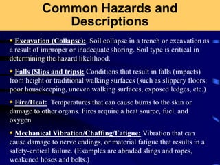 Common Hazards and
Descriptions
 Excavation (Collapse): Soil collapse in a trench or excavation as
a result of improper or inadequate shoring. Soil type is critical in
determining the hazard likelihood.
 Falls (Slips and trips): Conditions that result in falls (impacts)
from height or traditional walking surfaces (such as slippery floors,
poor housekeeping, uneven walking surfaces, exposed ledges, etc.)
 Fire/Heat: Temperatures that can cause burns to the skin or
damage to other organs. Fires require a heat source, fuel, and
oxygen.
 Mechanical Vibration/Chaffing/Fatigue: Vibration that can
cause damage to nerve endings, or material fatigue that results in a
safety-critical failure. (Examples are abraded slings and ropes,
weakened hoses and belts.)
 