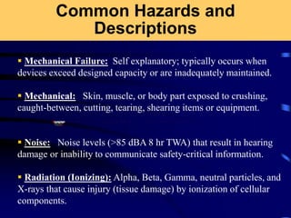Common Hazards and
Descriptions
 Mechanical Failure: Self explanatory; typically occurs when
devices exceed designed capacity or are inadequately maintained.
 Mechanical: Skin, muscle, or body part exposed to crushing,
caught-between, cutting, tearing, shearing items or equipment.
 Noise: Noise levels (>85 dBA 8 hr TWA) that result in hearing
damage or inability to communicate safety-critical information.
 Radiation (Ionizing): Alpha, Beta, Gamma, neutral particles, and
X-rays that cause injury (tissue damage) by ionization of cellular
components.
 
