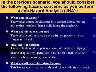 In the previous scenario, you should consider
the following hazard concerns as you perform
a Job Hazard Analysis (JHA) :
 What can go wrong?
 What are the consequences?
 How could it happen?
 What are other contributing factors?
The worker’s hand could come into contact with a rotating
pulley that “catches” it and pulls it into the machine.
The worker could receive a severe injury, possibly losing
fingers or a hand.
The accident could happen as a result of the worker trying to
clear a snag during operations or as part of a maintenance
activity while the pulley is operating.
This hazard occurs very quickly and leaves little time to react.
 