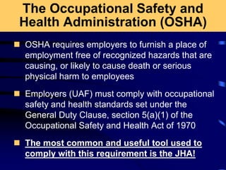 The Occupational Safety and
Health Administration (OSHA)
 OSHA requires employers to furnish a place of
employment free of recognized hazards that are
causing, or likely to cause death or serious
physical harm to employees
 Employers (UAF) must comply with occupational
safety and health standards set under the
General Duty Clause, section 5(a)(1) of the
Occupational Safety and Health Act of 1970
 The most common and useful tool used to
comply with this requirement is the JHA!
 