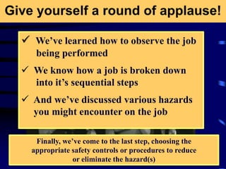 Give yourself a round of applause!
 We’ve learned how to observe the job
being performed
 We know how a job is broken down
into it’s sequential steps
 And we’ve discussed various hazards
you might encounter on the job
Finally, we’ve come to the last step, choosing the
appropriate safety controls or procedures to reduce
or eliminate the hazard(s)
 