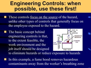Engineering Controls: when
possible, use these first!
 These controls focus on the source of the hazard,
unlike other types of controls that generally focus on
the employee exposed to the hazard.
 The basic concept behind
engineering controls is that,
to the extent feasible, the
work environment and the
job itself should be designed
to eliminate hazards or reduce exposure to hazards
 In this example, a fume hood removes hazardous
contaminants away from the worker’s breathing zone
 