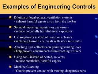 Examples of Engineering Controls
 Dilution or local exhaust ventilation systems
- exhaust harmful agents away from the worker
 Sound dampening materials or enclosures
- reduce potentially harmful noise exposures
 Use soap/water instead of hazardous cleaner
- replacing harmful chemicals with safer substitutes
 Attaching dust collectors on grinding/sanding tools
- help prevent contaminants from reaching workers
 Using cool, instead of heated, solvents
- reduce breathable, harmful vapors
 Machine Guarding
- Guards prevent contact with moving, dangerous parts
 