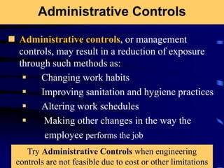 Administrative Controls
 Administrative controls, or management
controls, may result in a reduction of exposure
through such methods as:
 Changing work habits
 Improving sanitation and hygiene practices
 Altering work schedules
 Making other changes in the way the
employee performs the job
Try Administrative Controls when engineering
controls are not feasible due to cost or other limitations
 