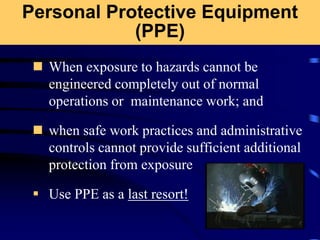 Personal Protective Equipment
(PPE)
 When exposure to hazards cannot be
engineered completely out of normal
operations or maintenance work; and
 when safe work practices and administrative
controls cannot provide sufficient additional
protection from exposure
 Use PPE as a last resort!
 
