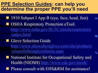 PPE Selection Guides: can help you
determine the proper PPE you’ll need
 1910 Subpart I App B (eye, face, head, feet)
 OSHA Respiratory Protection eTool.
http://www.osha.gov/SLTC/etools/respiratory
/index.html
 Glove Selection Guide
http://www.showabestglove.com/site/products
/whatsthebestgloveforme.aspx
 National Institute for Occupational Safety and
Health (NIOSH) http://www.cdc.gov/niosh/
 Please consult with EHS&RM for assistance!
 