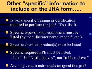 Other “specific” information to
include on the JHA form…..
 Is work specific training or certification
required to perform the job? If so, list it.
 Specific types of shop equipment must be
listed (by manufacturer name, model#, etc.)
 Specific chemical product(s) must be listed
 Specific required PPE must be listed.
- List “ 3ml Nitrile gloves”, not “rubber gloves”
 Are only certain individuals assigned this job?
 