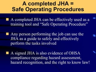 A completed JHA =
Safe Operating Procedures
 A completed JHA can be effectively used as a
training tool and “Safe Operating Procedure”
 Any person performing the job can use the
JHA as a guide to safely and effectively
perform the tasks involved
 A signed JHA is also evidence of OHSA
compliance regarding hazard assessment,
hazard recognition, and the right to know law!
 