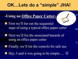 OK…Lets do a “simple” JHA!
-Using an Office Paper Cutter-
 First we’ll list out the sequential
steps of using a typical office paper cutter
 Next we’ll list the associated hazards of
using an office paper cutter
 Finally, we’ll list the controls for safe use
 Hey, I said it was going to be simple…. 
 