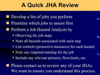 A Quick JHA Review
 Develop a list of jobs you perform
 Prioritize which jobs to assess first
 Perform a Job Hazard Analysis by
 Observing the job steps
 Note all hazards associated with each step
 List controls (protective measures) for each hazard
 Note any required training for the job
 Include any relevant pictures, flowcharts, etc.
 Please contact us to review any of your JHAs.
We want to ensure you understand this process.
 