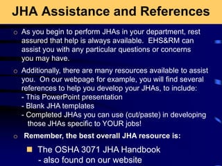 JHA Assistance and References
 The OSHA 3071 JHA Handbook
- also found on our website
o As you begin to perform JHAs in your department, rest
assured that help is always available. EHS&RM can
assist you with any particular questions or concerns
you may have.
o Additionally, there are many resources available to assist
you. On our webpage for example, you will find several
references to help you develop your JHAs, to include:
- This PowerPoint presentation
- Blank JHA templates
- Completed JHAs you can use (cut/paste) in developing
those JHAs specific to YOUR jobs!
o Remember, the best overall JHA resource is:
 