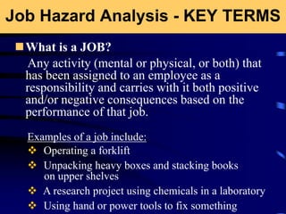 Job Hazard Analysis - KEY TERMS
What is a JOB?
Any activity (mental or physical, or both) that
has been assigned to an employee as a
responsibility and carries with it both positive
and/or negative consequences based on the
performance of that job.
Examples of a job include:
 Operating a forklift
 Unpacking heavy boxes and stacking books
on upper shelves
 A research project using chemicals in a laboratory
 Using hand or power tools to fix something
 