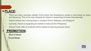 PLACE:
• There are many countries outside China where the Smartphone market is dominated by Apple
and Samsung. This is the main obstacle for Xiaomi in expanding its brand internationally.
• Xiaomi already has a strong base in mainland China, Malaysia, and Singapore
• Currently, Xiaomi is expanding its market to India and the Philippines
• Xiaomi mostly sells its products online instead of opening physical stores.
 PROMOTION:
• Word of Mouth
• Social Media.
 