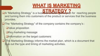 A “Marketing Strategy” is a business overall game plan for reaching people
and turning them into customers of the product or services that the business
provides.
The “Marketing Strategy” of the company contains the company’s :
Value proposition
Key marketing message
Information on the target customers
 The Marketing Strategy informs the market plan, which is a document that
lays out the type and timing of marketing activities.
 