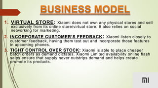 1. VIRTUAL STORE: Xiaomi does not own any physical stores and sell
exclusively from its online store/virtual store. It also relies on social
networking for marketing.
2. INCORPORATE CUSTOMER’S FEEDBACK: Xiaomi listen closely to
customer feedback, having them test out and incorporate those features
in upcoming phones.
3. TIGHT CONTROL OVER STOCK: Xiaomi is able to place cheaper
batch orders as demand dictates. Xiaomi Limited availability online flash
sales ensure that supply never outstrips demand and helps create
promote its products.
 