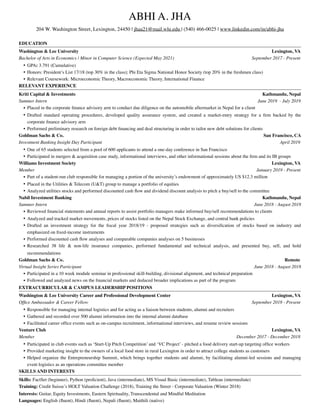 ABHI A. JHA 
204 W. Washington Street, Lexington, 24450 | jhaa21@mail.wlu.edu | (540) 466-0025 | www.linkedin.com/in/abhi-jha
 
EDUCATION
Washington & Lee University Lexington, VA
Bachelor of Arts in Economics | Minor in Computer Science (Expected May 2021) September 2017 - Present
• GPA: 3.791 (Cumulative)
• Honors: President’s List 17/18 (top 30% in the class); Phi Eta Sigma National Honor Society (top 20% in the freshmen class)
• Relevant Coursework: Microeconomic Theory, Macroeconomic Theory, International Finance
RELEVANT EXPERIENCE
Kriti Capital & Investments Kathmandu, Nepal
Summer Intern June 2019 - July 2019
• Placed in the corporate ﬁnance advisory arm to conduct due diligence on the automobile aftermarket in Nepal for a client
• Drafted standard operating procedures, developed quality assurance system, and created a market-entry strategy for a ﬁrm backed by the
corporate ﬁnance advisory arm
• Performed preliminary research on foreign debt ﬁnancing and deal structuring in order to tailor new debt solutions for clients
Goldman Sachs & Co. San Francisco, CA
Investment Banking Insight Day Participant April 2019
• One of 65 students selected from a pool of 600 applicants to attend a one-day conference in San Francisco
• Participated in mergers & acquisition case study, informational interviews, and other informational sessions about the ﬁrm and its IB groups
Williams Investment Society Lexington, VA
Member January 2019 - Present
• Part of a student-run club responsible for managing a portion of the university’s endowment of approximately US $12.3 million
• Placed in the Utilities & Telecom (U&T) group to manage a portfolio of equities
• Analyzed utilities stocks and performed discounted cash ﬂow and dividend discount analysis to pitch a buy/sell to the committee
Nabil Investment Banking Kathmandu, Nepal
Summer Intern June 2018 - August 2018
• Reviewed ﬁnancial statements and annual reports to assist portfolio managers make informed buy/sell recommendations to clients
• Analyzed and tracked market movements, prices of stocks listed on the Nepal Stock Exchange, and central bank policies
• Drafted an investment strategy for the ﬁscal year 2018/19 - proposed strategies such as diversiﬁcation of stocks based on industry and
emphasized on ﬁxed-income instruments
• Performed discounted cash ﬂow analyses and comparable companies analyses on 5 businesses
• Researched 38 life & non-life insurance companies, performed fundamental and technical analysis, and presented buy, sell, and hold
recommendations
Goldman Sachs & Co. Remote
Virtual Insight Series Participant June 2018 - August 2018
• Participated in a 10 week module seminar in professional skill-building, divisional alignment, and technical preparation
• Followed and analyzed news on the ﬁnancial markets and deduced broader implications as part of the program
EXTRACURRICULAR & CAMPUS LEADERSHIP POSITIONS
Washington & Lee University Career and Professional Development Center Lexington, VA
Ofﬁce Ambassador & Career Fellow September 2018 - Present
• Responsible for managing internal logistics and for acting as a liaison between students, alumni and recruiters
• Gathered and recorded over 500 alumni information into the internal alumni database
• Facilitated career ofﬁce events such as on-campus recruitment, informational interviews, and resume review sessions
Venture Club Lexington, VA
Member December 2017 - December 2018
• Participated in club events such as ‘Start-Up Pitch Competition’ and ‘VC Project’ - pitched a food delivery start-up targeting ofﬁce workers
• Provided marketing insight to the owners of a local food store in rural Lexington in order to attract college students as customers
• Helped organize the Entrepreneurship Summit, which brings together students and alumni, by facilitating alumni-led sessions and managing
event logistics as an operations committee member
SKILLS AND INTERESTS
Skills: FactSet (beginner), Python (proﬁcient), Java (intermediate), MS Visual Basic (intermediate), Tableau (intermediate)
Training: Credit Suisse’s HOLT Valuation Challenge (2018), Training the Street - Corporate Valuation (Winter 2018)
Interests: Guitar, Equity Investments, Eastern Spirituality, Transcendental and Mindful Meditation
Languages: English (ﬂuent), Hindi (ﬂuent), Nepali (ﬂuent), Maithili (native)
 