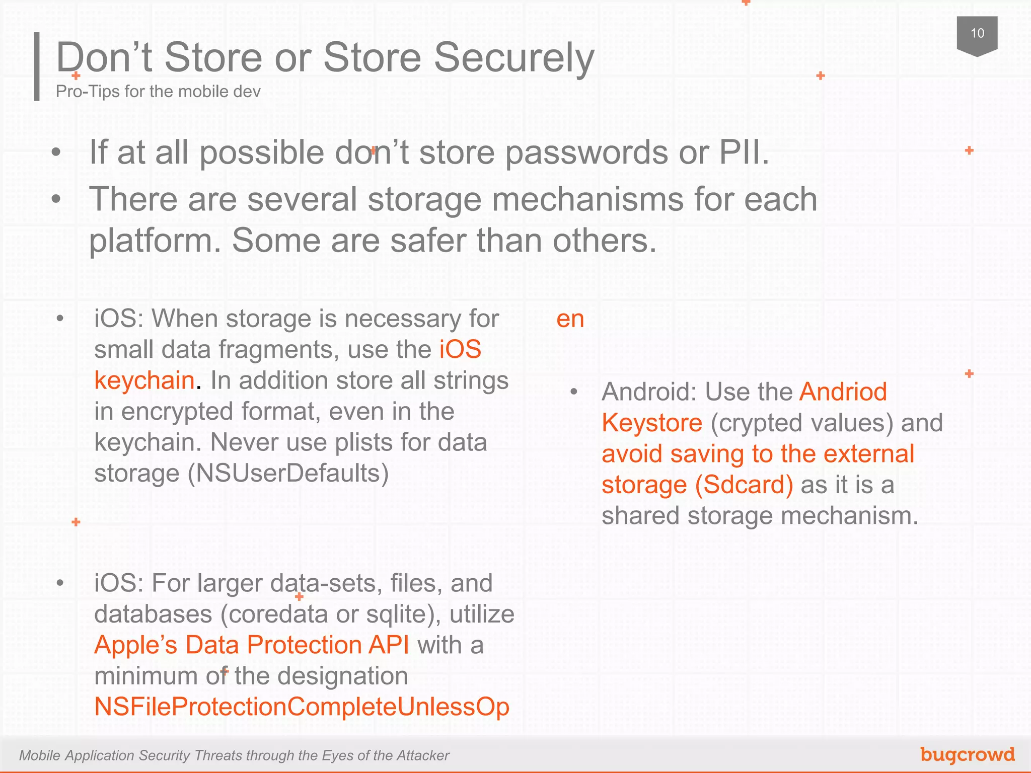 Mobile Application Security Threats through the Eyes of the Attacker
10
Pro-Tips for the mobile dev
Don’t Store or Store Securely
•  If at all possible don’t store passwords or PII.
•  There are several storage mechanisms for each platform.
Some are safer than others.
•  iOS: When storage is necessary for small
data fragments, use the iOS keychain. In
addition store all strings in encrypted
format, even in the keychain. Never use
plists for data storage (NSUserDefaults)
•  iOS: For larger data-sets, files, and
databases (coredata or sqlite), utilize
Apple’s Data Protection API with a
minimum of the designation
NSFileProtectionCompleteUnlessOpen
•  Android: Use the Andriod Keystore
(crypted values) and avoid saving to
the external storage (Sdcard) as it is
a shared storage mechanism.
 