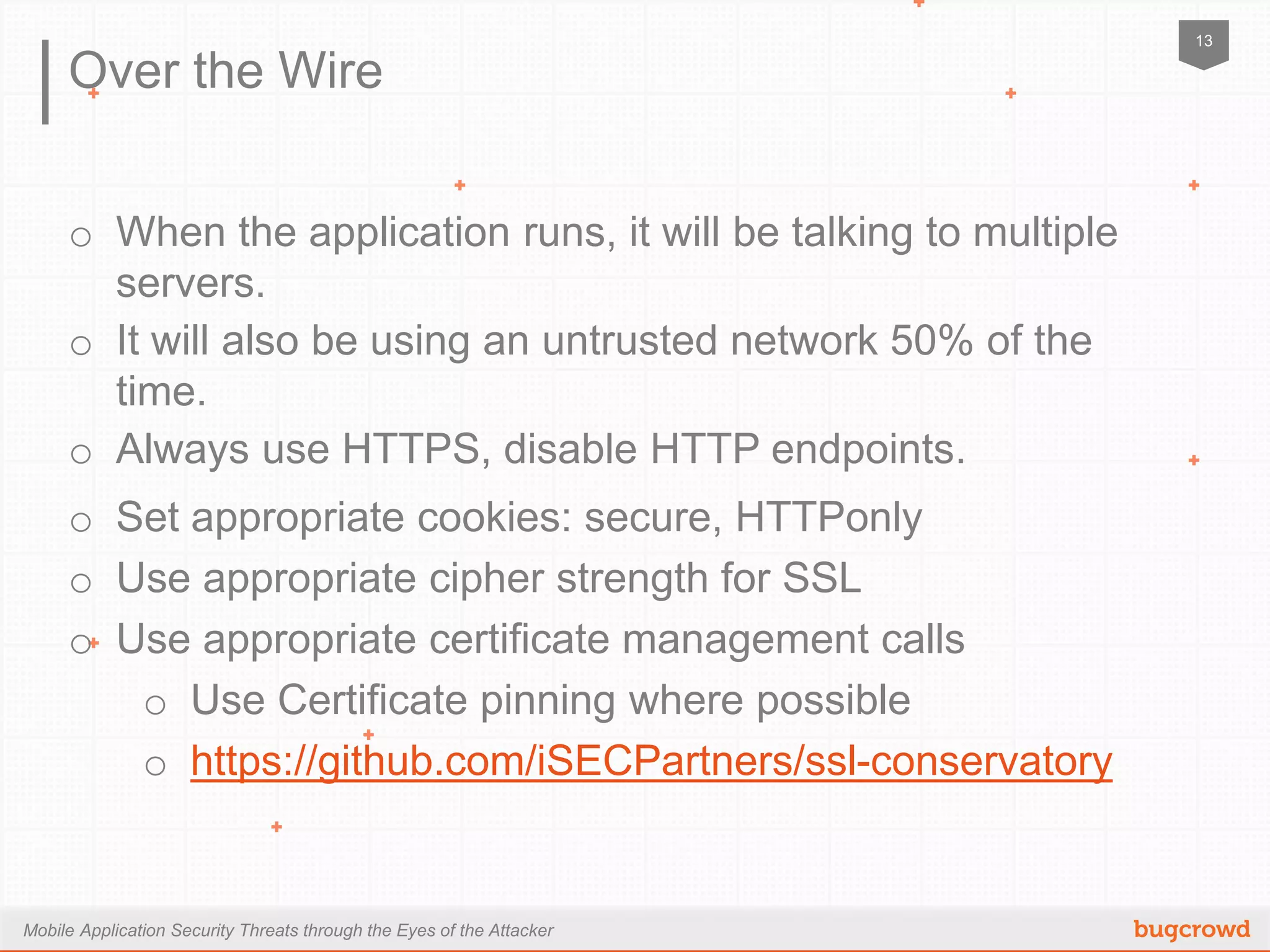 Mobile Application Security Threats through the Eyes of the Attacker
13
Over the Wire
o  When the application runs, it will be talking to multiple servers.
o  It will also be using an untrusted network 50% of the time.
o  Always use HTTPS, disable HTTP endpoints.
o  Set appropriate cookies: secure, HTTPonly
o  Use appropriate cipher strength for SSL
o  Use appropriate certificate management calls
o  Use Certificate pinning where possible
o  https://github.com/iSECPartners/ssl-conservatory
 