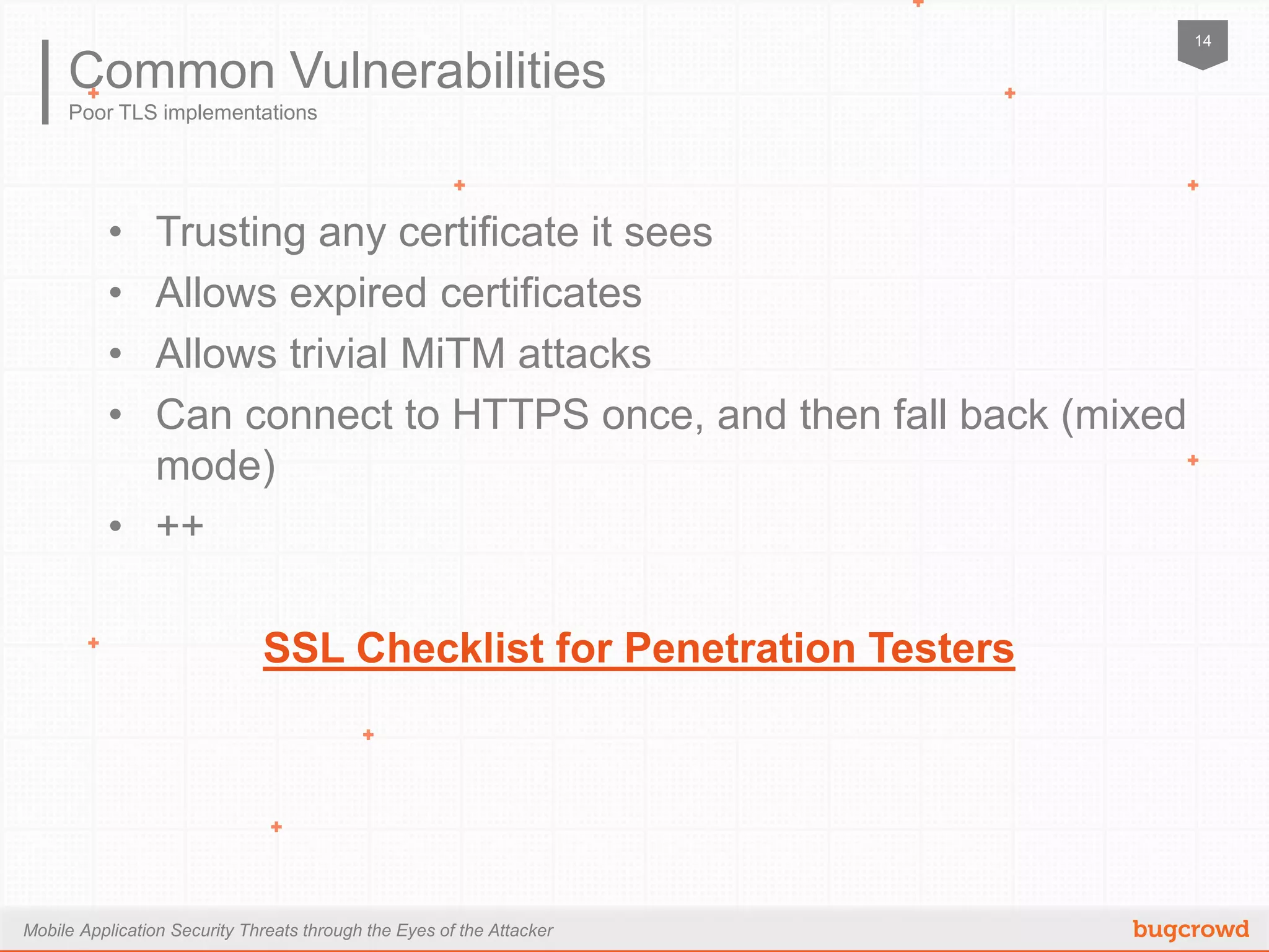 Mobile Application Security Threats through the Eyes of the Attacker
14
Poor TLS implementations
Common Vulnerabilities
•  Trusting any certificate it sees
•  Allows expired certificates
•  Allows trivial MiTM attacks
•  Can connect to HTTPS once, and then fall back (mixed mode)
•  ++
SSL Checklist for Penetration Testers
 