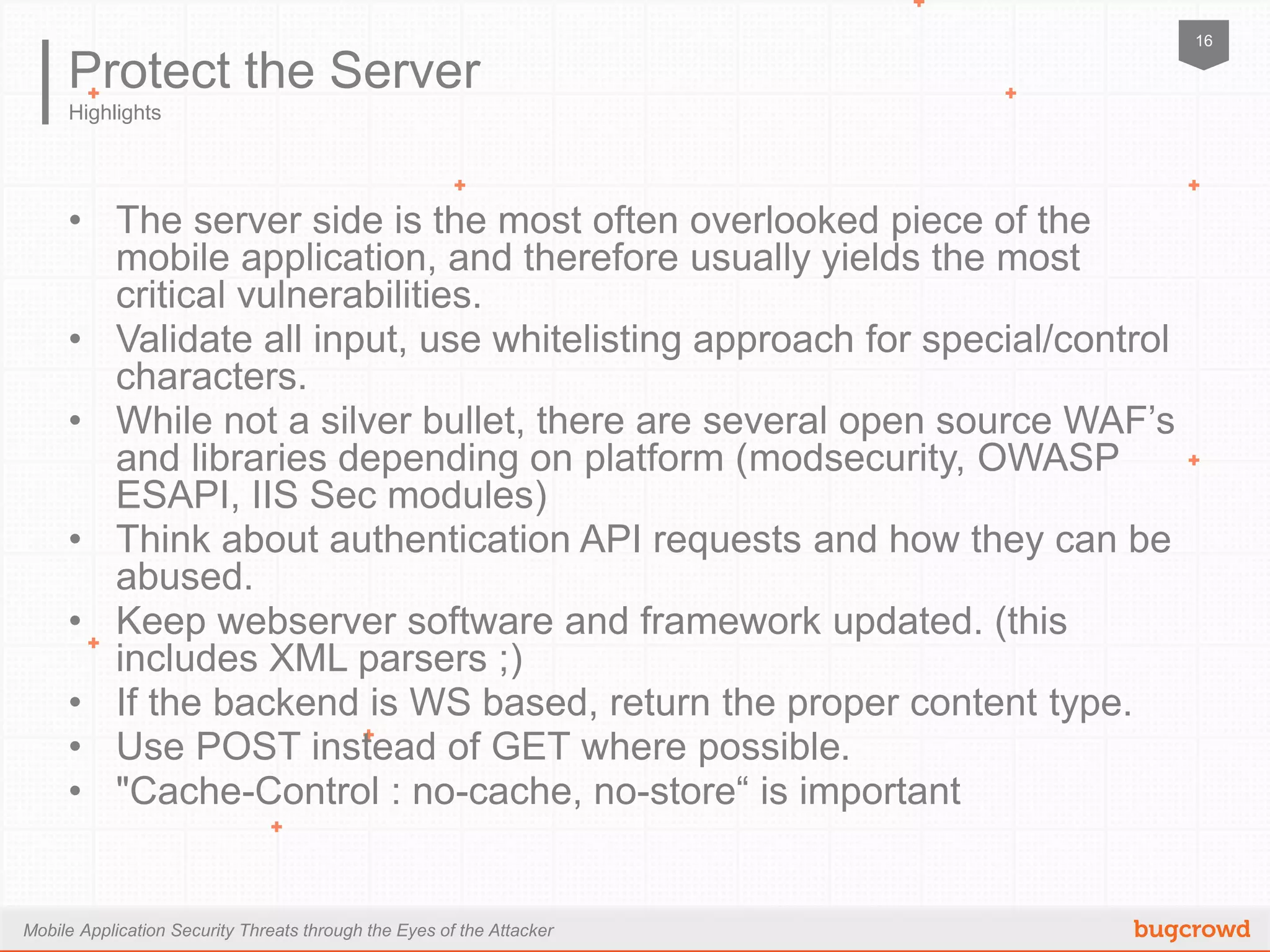 Mobile Application Security Threats through the Eyes of the Attacker
16
Highlights
Protect the Server
•  The server side is the most often overlooked piece of the mobile
application, and therefore usually yields the most critical
vulnerabilities.
•  Validate all input, use whitelisting approach for special/control
characters.
•  While not a silver bullet, there are several open source WAF’s and
libraries depending on platform (modsecurity, OWASP ESAPI, IIS Sec
modules)
•  Think about authentication API requests and how they can be
abused.
•  Keep webserver software and framework updated. (this includes XML
parsers ;)
•  If the backend is WS based, return the proper content type.
•  Use POST instead of GET where possible.
•  "Cache-Control : no-cache, no-store“ is important
 