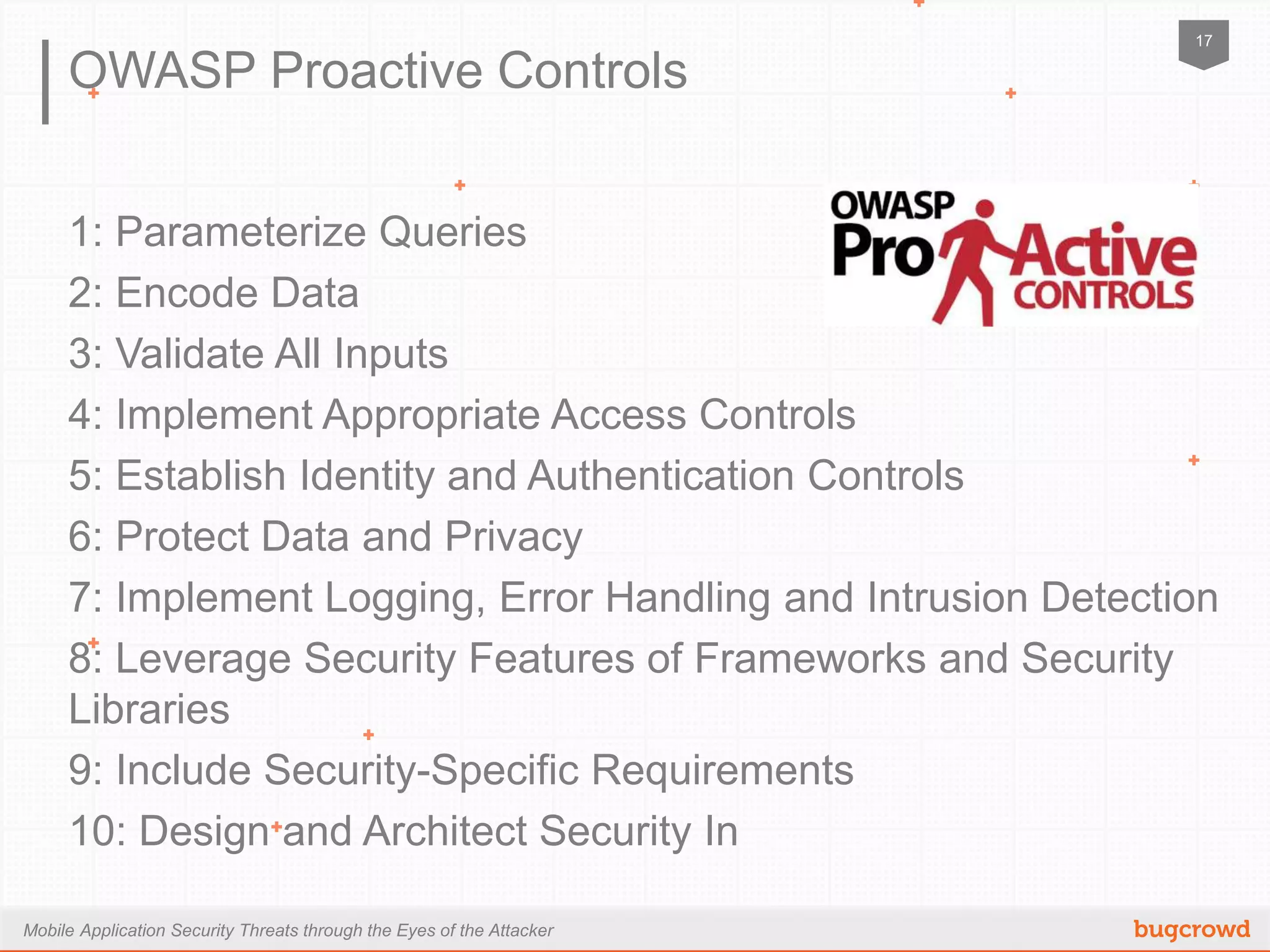 Mobile Application Security Threats through the Eyes of the Attacker
17
OWASP Proactive Controls
1: Parameterize Queries
2: Encode Data
3: Validate All Inputs
4: Implement Appropriate Access Controls
5: Establish Identity and Authentication Controls
6: Protect Data and Privacy
7: Implement Logging, Error Handling and Intrusion Detection
8: Leverage Security Features of Frameworks and Security Libraries
9: Include Security-Specific Requirements
10: Design and Architect Security In
 