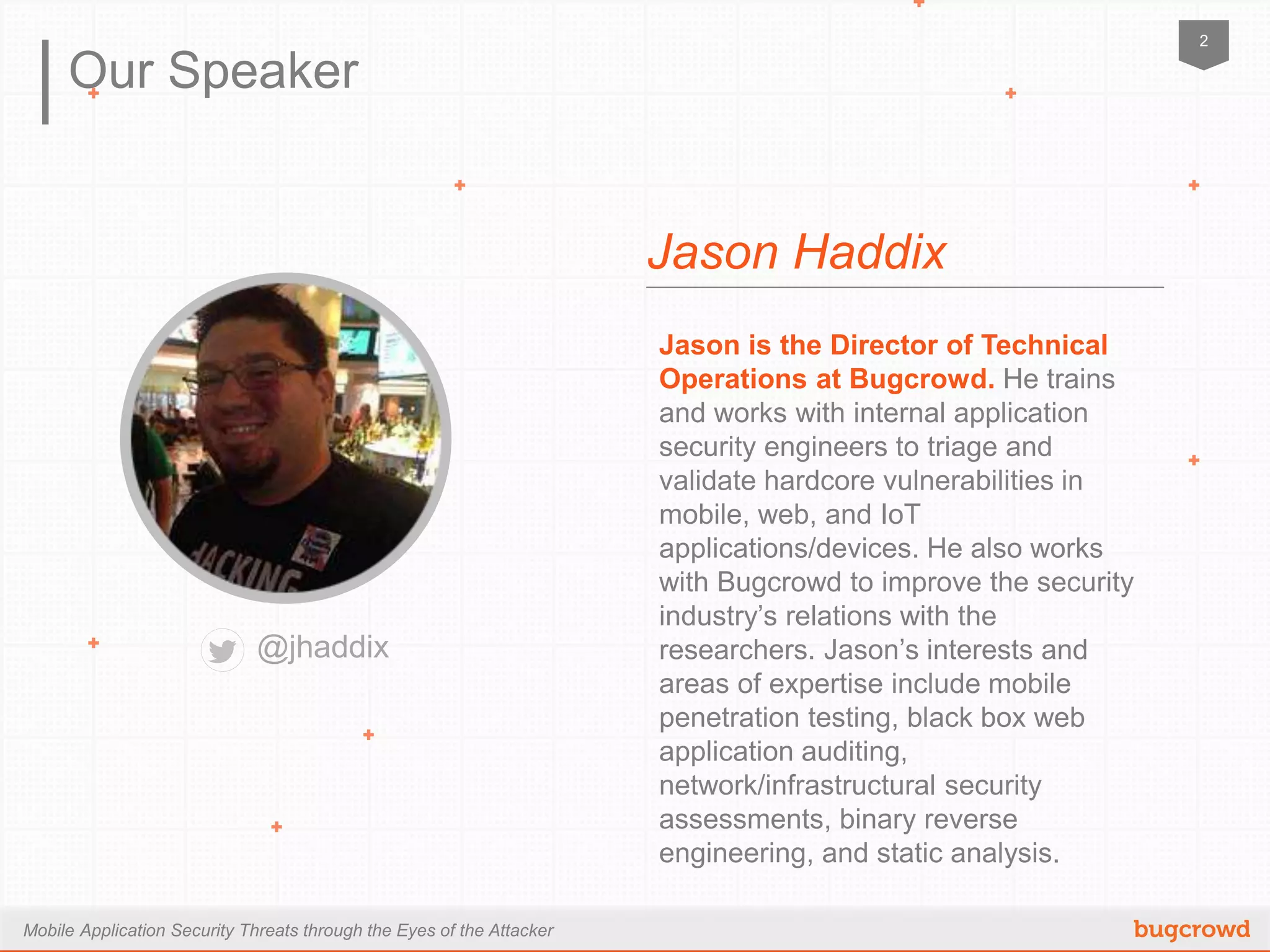 Mobile Application Security Threats through the Eyes of the Attacker
2
Our Speaker
Jason is the Director of Technical
Operations at Bugcrowd. He trains and
works with internal application security
engineers to triage and validate hardcore
vulnerabilities in mobile, web, and IoT
applications/devices. He also works with
Bugcrowd to improve the security
industry’s relations with the researchers.
Jason’s interests and areas of expertise
include mobile penetration testing, black
box web application auditing, network/
infrastructural security assessments, binary
reverse engineering, and static analysis.
Jason Haddix
@jhaddix
 