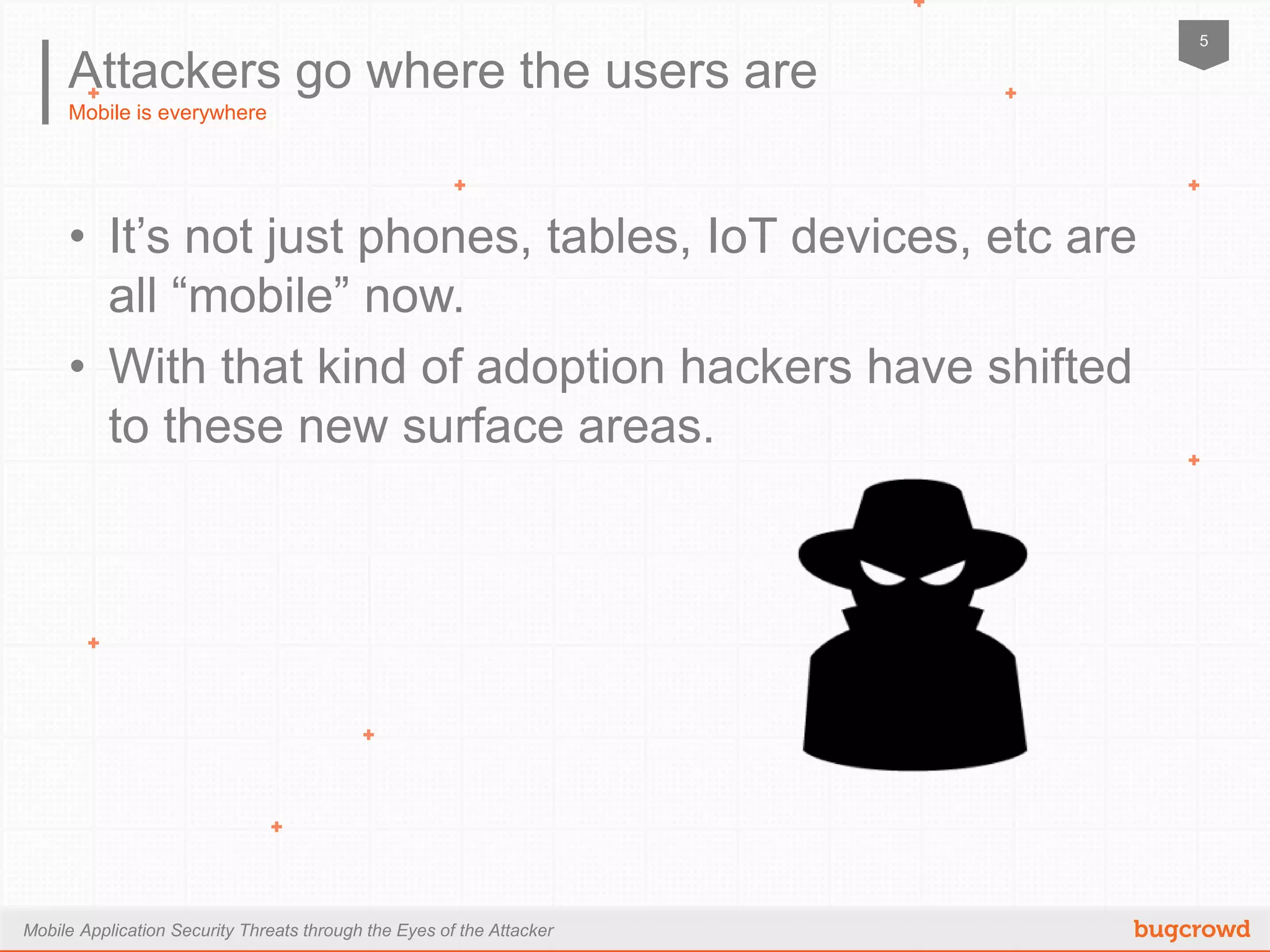 Mobile Application Security Threats through the Eyes of the Attacker
5
Mobile is everywhere
Attackers go where the users are
•  It’s not just phones, tables, IoT devices, etc are all
“mobile” now.
•  With that kind of adoption hackers have shifted to
these new surface areas.
 
