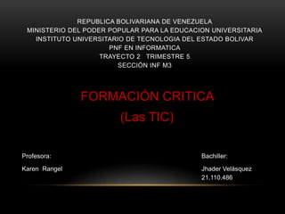 REPUBLICA BOLIVARIANA DE VENEZUELA
 MINISTERIO DEL PODER POPULAR PARA LA EDUCACION UNIVERSITARIA
   INSTITUTO UNIVERSITARIO DE TECNOLOGIA DEL ESTADO BOLIVAR
                      PNF EN INFORMATICA
                    TRAYECTO 2 TRIMESTRE 5
                        SECCIÓN INF M3




               FORMACIÓN CRITICA
                        (Las TIC)

Profesora:                                   Bachiller:

Karen Rangel                                 Jhader Velásquez
                                             21.110.486
 