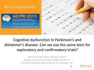 Metis Cognition Ltd




     Cognitive dysfunction in Parkinson’s and
Alzheimer’s disease: Can we use the same tests for
       exploratory and confirmatory trials?
                 John Harrison BSc (Hons), PhD, CSci, CPsychol
            Honorary Senior Lecturer, Imperial College, London, UK.
          Consultant Psychologist, Metis Cognition Ltd., Kilmington, UK.
                                                                    1      metis
 