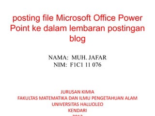 posting file Microsoft Office Power
Point ke dalam lembaran postingan
blog
NAMA: MUH. JAFAR
NIM: F1C1 11 076
JURUSAN KIMIA
FAKULTAS MATEMATIKA DAN ILMU PENGETAHUAN ALAM
UNIVERSITAS HALUOLEO
KENDARI
 