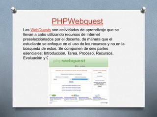 Las WebQuests son actividades de aprendizaje que se
llevan a cabo utilizando recursos de Internet
preseleccionados por el docente, de manera que el
estudiante se enfoque en el uso de los recursos y no en la
búsqueda de estos. Se componen de seis partes
esenciales: Introducción, Tarea, Proceso, Recursos,
Evaluación y Conclusión.
PHPWebquest
 