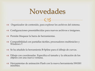 
 Organizador de contenido, para explorar los archivos del sistema.
 Configuraciones preestablecidas para nuevos archivos e imágenes.
 Permite bloquear la barra de herramientas.
 Compatibilidad con pantallas táctiles, procesadores multinúcleo y
Windows 7.
 Se ha añadido la herramienta B-Spline para el dibujo de curvas.
 Dibujo con coordenadas. Especifica el tamaño y la ubicación de los
objetos con una nueva ventana.
 Herramientas de animación Flash con la nueva herramienta SWiSH
miniMax.
Novedades
 